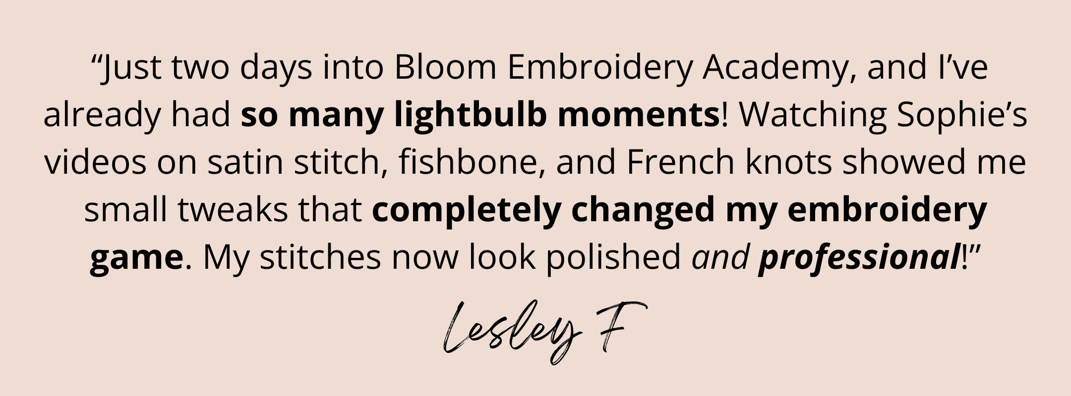 A testimonial from Bloom member, Lesley F, who said: "Just two days into Bloom Embroidery Academy, and I've already had so many lightbulb moments! Watching Sophie's videos on satin stitch, fishbone and French knots showed me small tweaks that completely changed my embroidery game. My stitches now look so polished and professional!"